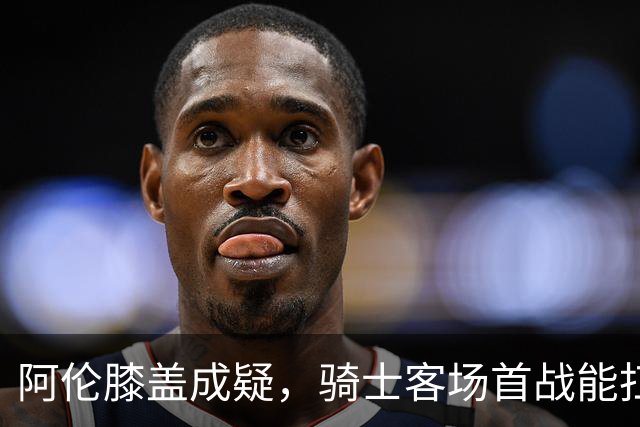 阿伦膝盖成疑，骑士客场首战能扛住恩比德吗？