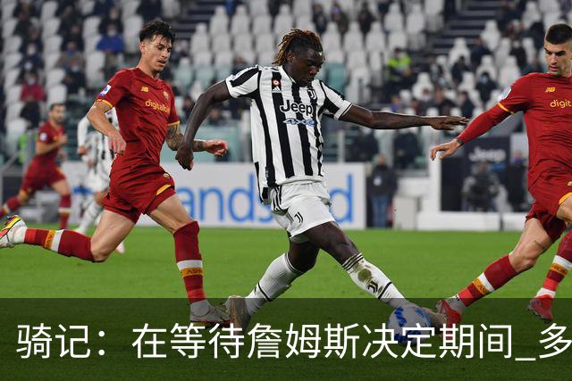 骑记：在等待詹姆斯决定期间 多位骑士内部成员一度相信他会回归